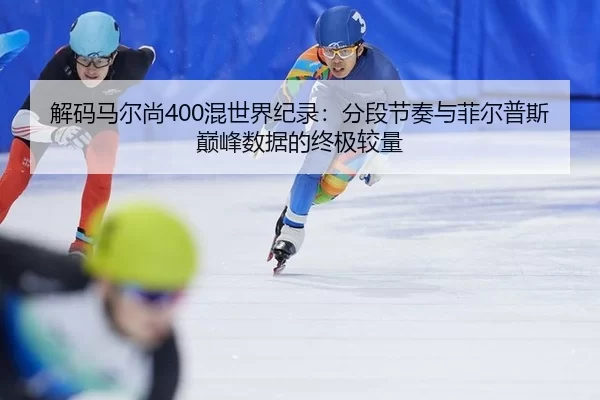 解码马尔尚400混世界纪录：分段节奏与菲尔普斯巅峰数据的终极较量