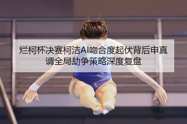烂柯杯决赛柯洁AI吻合度起伏背后申真谞全局劫争策略深度复盘